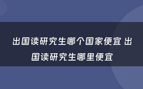 出国读研究生哪个国家便宜 出国读研究生哪里便宜