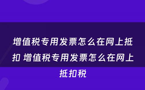 增值税专用发票怎么在网上抵扣 增值税专用发票怎么在网上抵扣税