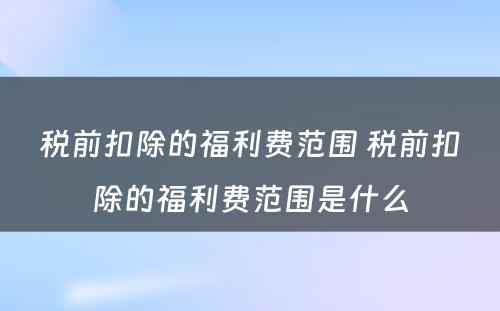 税前扣除的福利费范围 税前扣除的福利费范围是什么