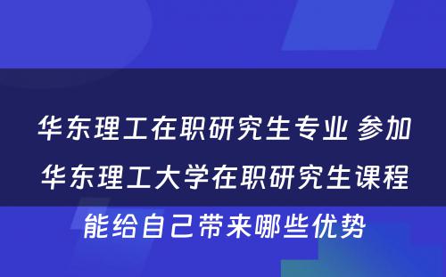 华东理工在职研究生专业 参加华东理工大学在职研究生课程能给自己带来哪些优势