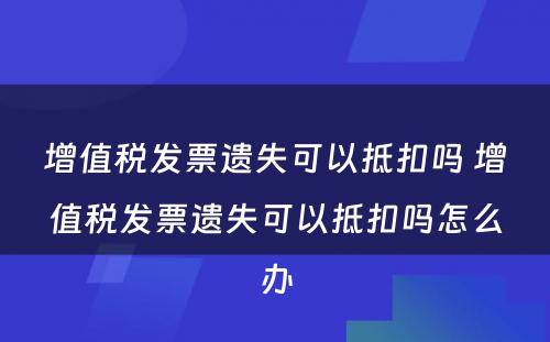 增值税发票遗失可以抵扣吗 增值税发票遗失可以抵扣吗怎么办