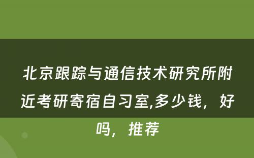 北京跟踪与通信技术研究所附近考研寄宿自习室,多少钱，好吗，推荐