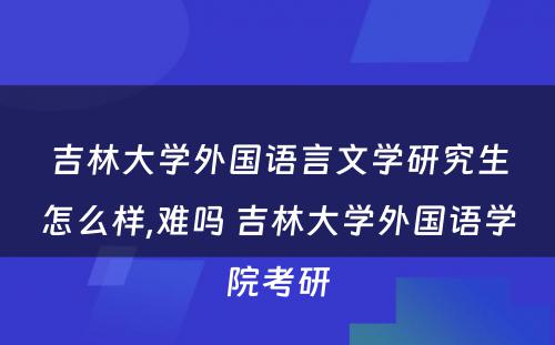 吉林大学外国语言文学研究生怎么样,难吗 吉林大学外国语学院考研