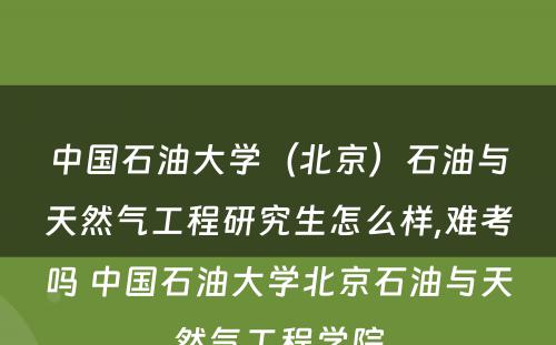 中国石油大学（北京）石油与天然气工程研究生怎么样,难考吗 中国石油大学北京石油与天然气工程学院
