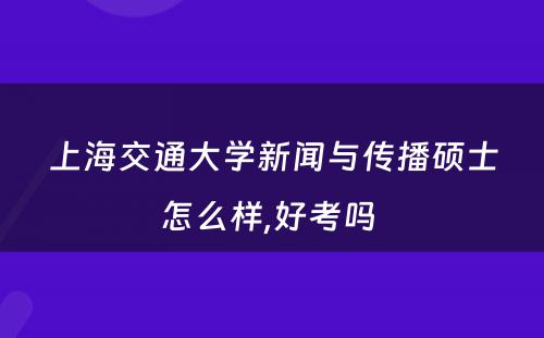 上海交通大学新闻与传播硕士怎么样,好考吗 