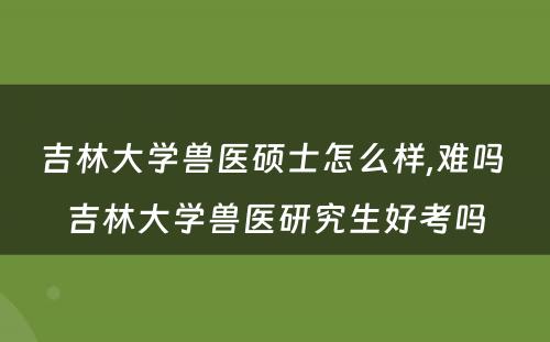 吉林大学兽医硕士怎么样,难吗 吉林大学兽医研究生好考吗