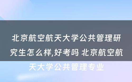 北京航空航天大学公共管理研究生怎么样,好考吗 北京航空航天大学公共管理专业