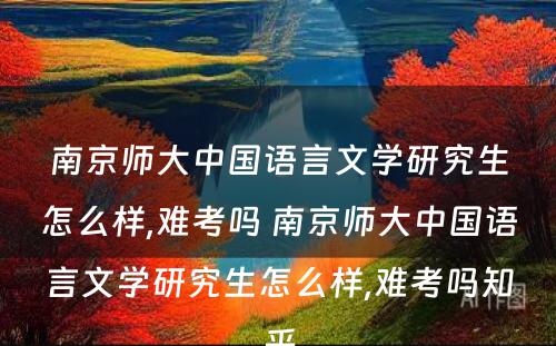 南京师大中国语言文学研究生怎么样,难考吗 南京师大中国语言文学研究生怎么样,难考吗知乎