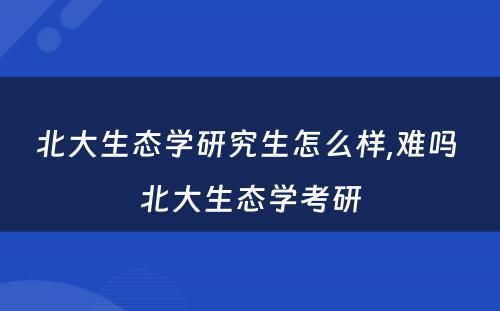 北大生态学研究生怎么样,难吗 北大生态学考研