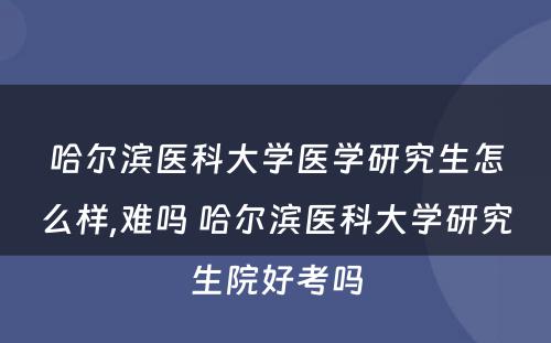 哈尔滨医科大学医学研究生怎么样,难吗 哈尔滨医科大学研究生院好考吗