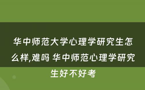 华中师范大学心理学研究生怎么样,难吗 华中师范心理学研究生好不好考