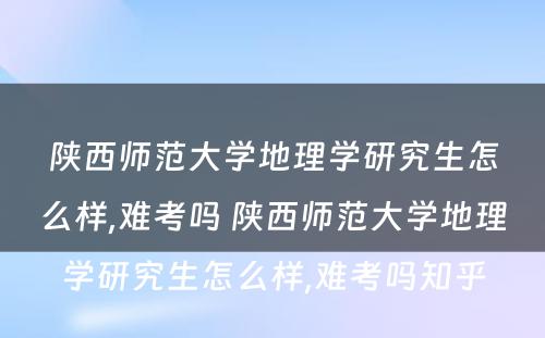 陕西师范大学地理学研究生怎么样,难考吗 陕西师范大学地理学研究生怎么样,难考吗知乎