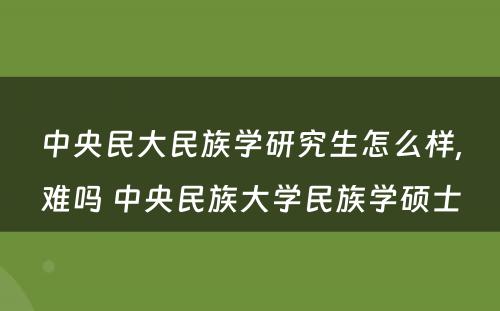 中央民大民族学研究生怎么样,难吗 中央民族大学民族学硕士