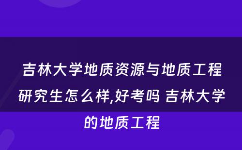 吉林大学地质资源与地质工程研究生怎么样,好考吗 吉林大学的地质工程