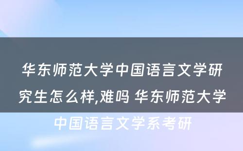 华东师范大学中国语言文学研究生怎么样,难吗 华东师范大学中国语言文学系考研