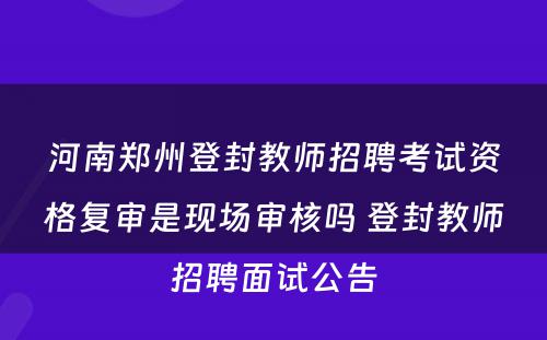 河南郑州登封教师招聘考试资格复审是现场审核吗 登封教师招聘面试公告