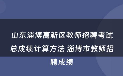 山东淄博高新区教师招聘考试总成绩计算方法 淄博市教师招聘成绩