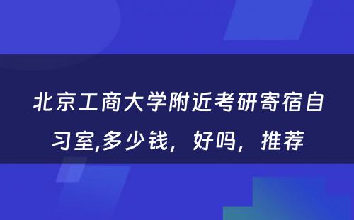 北京工商大学附近考研寄宿自习室,多少钱，好吗，推荐