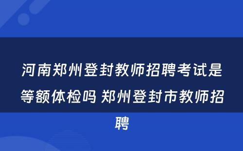河南郑州登封教师招聘考试是等额体检吗 郑州登封市教师招聘