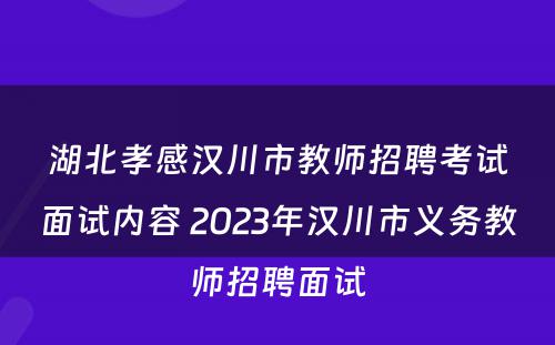 湖北孝感汉川市教师招聘考试面试内容 2023年汉川市义务教师招聘面试