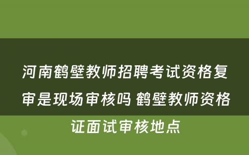 河南鹤壁教师招聘考试资格复审是现场审核吗 鹤壁教师资格证面试审核地点