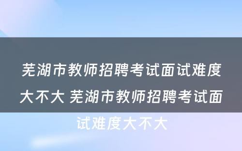芜湖市教师招聘考试面试难度大不大 芜湖市教师招聘考试面试难度大不大