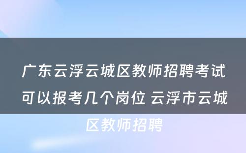广东云浮云城区教师招聘考试可以报考几个岗位 云浮市云城区教师招聘