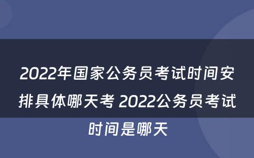 2022年国家公务员考试时间安排具体哪天考 2022公务员考试时间是哪天