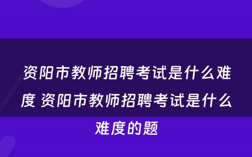资阳市教师招聘考试是什么难度 资阳市教师招聘考试是什么难度的题