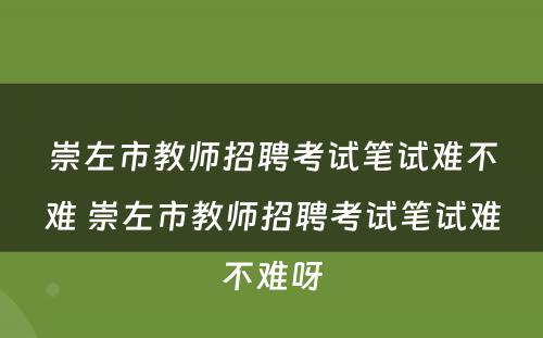 崇左市教师招聘考试笔试难不难 崇左市教师招聘考试笔试难不难呀