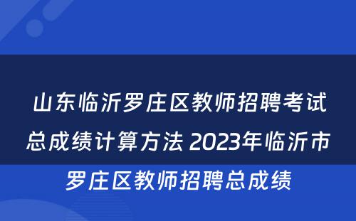 山东临沂罗庄区教师招聘考试总成绩计算方法 2023年临沂市罗庄区教师招聘总成绩