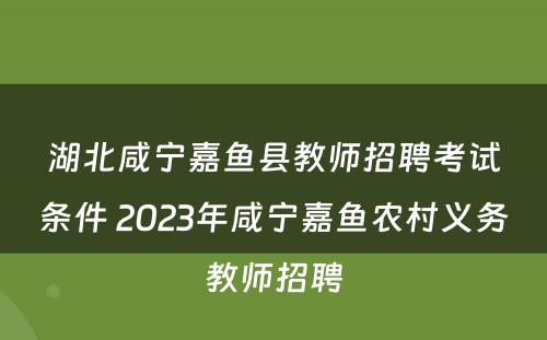 湖北咸宁嘉鱼县教师招聘考试条件 2023年咸宁嘉鱼农村义务教师招聘