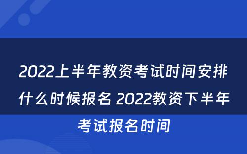 2022上半年教资考试时间安排什么时候报名 2022教资下半年考试报名时间