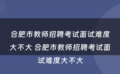 合肥市教师招聘考试面试难度大不大 合肥市教师招聘考试面试难度大不大
