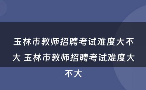 玉林市教师招聘考试难度大不大 玉林市教师招聘考试难度大不大