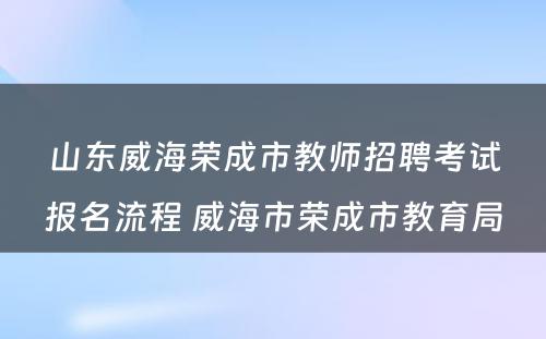 山东威海荣成市教师招聘考试报名流程 威海市荣成市教育局