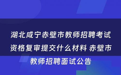 湖北咸宁赤壁市教师招聘考试资格复审提交什么材料 赤壁市教师招聘面试公告