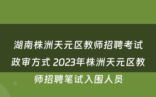 湖南株洲天元区教师招聘考试政审方式 2023年株洲天元区教师招聘笔试入围人员