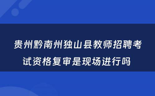 贵州黔南州独山县教师招聘考试资格复审是现场进行吗 
