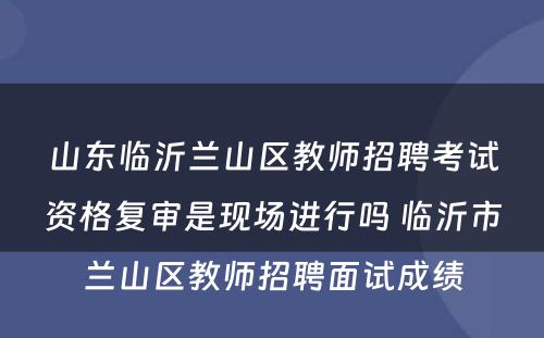 山东临沂兰山区教师招聘考试资格复审是现场进行吗 临沂市兰山区教师招聘面试成绩