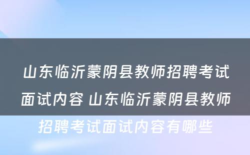 山东临沂蒙阴县教师招聘考试面试内容 山东临沂蒙阴县教师招聘考试面试内容有哪些