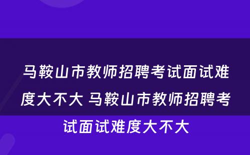 马鞍山市教师招聘考试面试难度大不大 马鞍山市教师招聘考试面试难度大不大