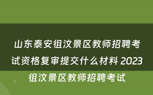 山东泰安徂汶景区教师招聘考试资格复审提交什么材料 2023徂汶景区教师招聘考试