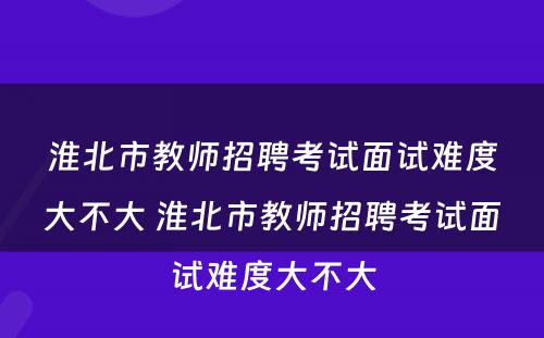 淮北市教师招聘考试面试难度大不大 淮北市教师招聘考试面试难度大不大