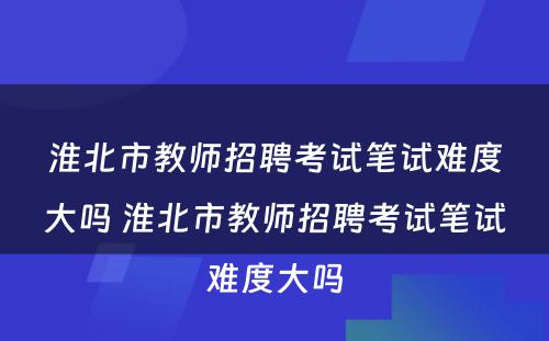 淮北市教师招聘考试笔试难度大吗 淮北市教师招聘考试笔试难度大吗