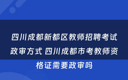 四川成都新都区教师招聘考试政审方式 四川成都市考教师资格证需要政审吗