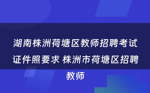 湖南株洲荷塘区教师招聘考试证件照要求 株洲市荷塘区招聘教师