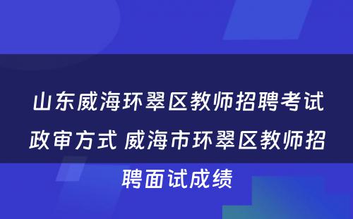 山东威海环翠区教师招聘考试政审方式 威海市环翠区教师招聘面试成绩