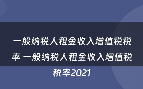 一般纳税人租金收入增值税税率 一般纳税人租金收入增值税税率2021