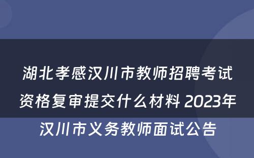 湖北孝感汉川市教师招聘考试资格复审提交什么材料 2023年汉川市义务教师面试公告